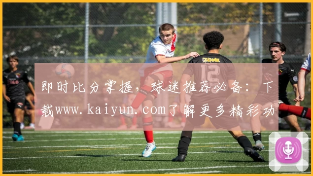 即时比分掌握，球迷推荐必备：下载www.kaiyun.com了解更多精彩功能