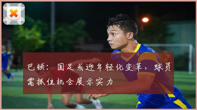 巴顿：国足或迎年轻化变革，球员需抓住机会展示实力