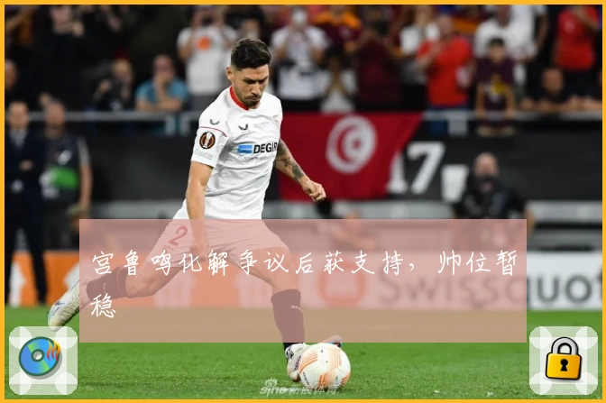 宫鲁鸣化解争议后获支持,帅位暂稳