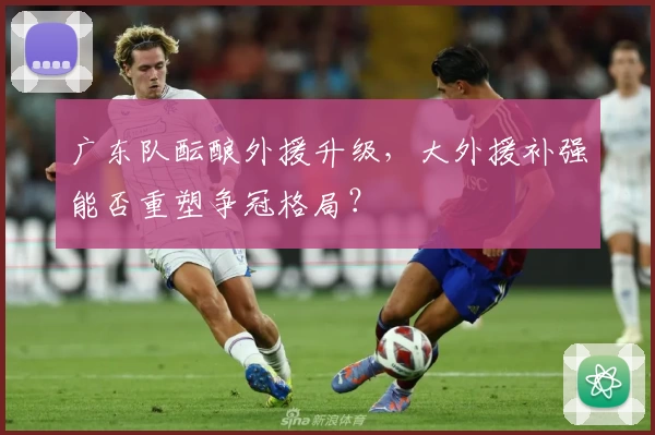 广东队酝酿外援升级，大外援补强能否重塑争冠格局？