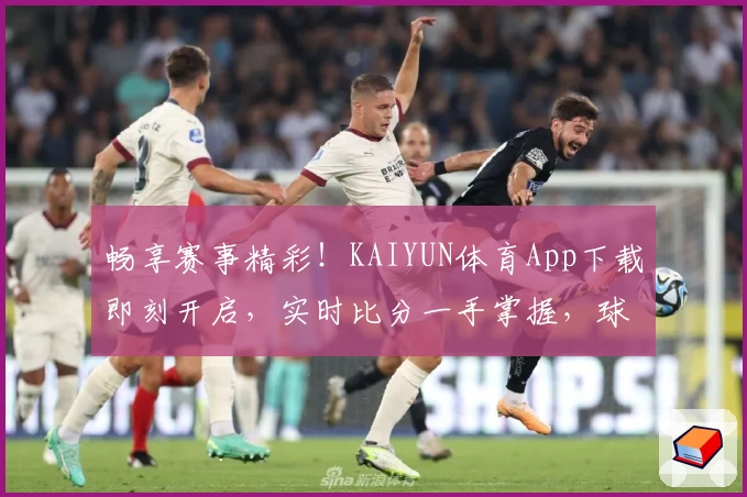 畅享赛事精彩！KAIYUN体育App下载即刻开启，实时比分一手掌握，球迷一致好评