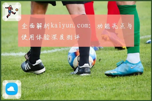 全面解析kaiyun.com：功能亮点与使用体验深度测评