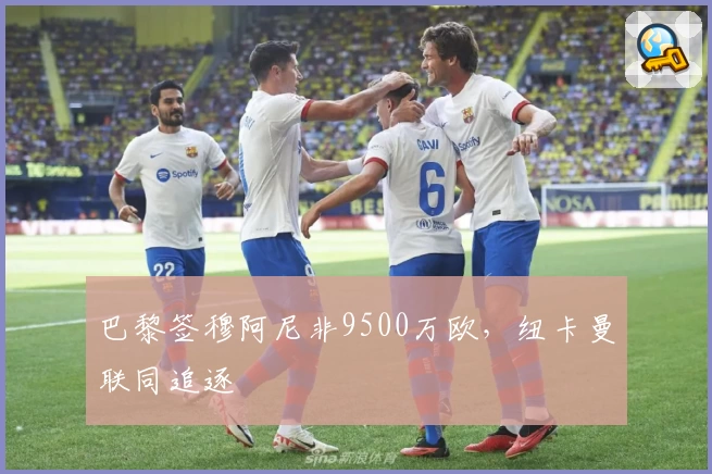 巴黎签穆阿尼非9500万欧，纽卡曼联同追逐