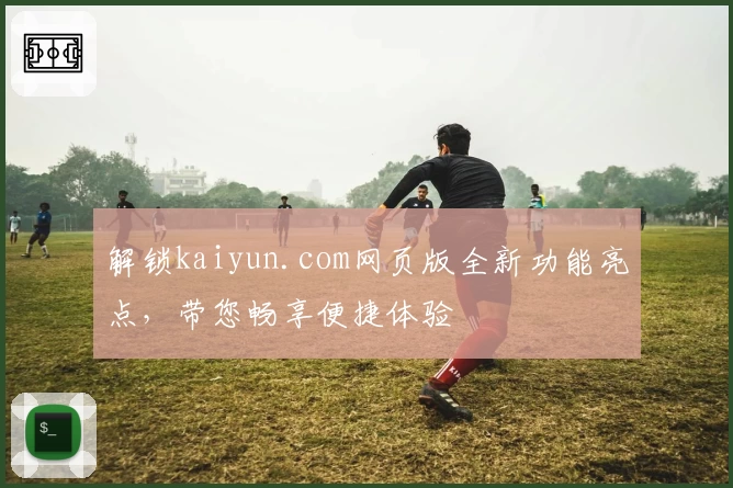 解锁kaiyun.com网页版全新功能亮点，带您畅享便捷体验