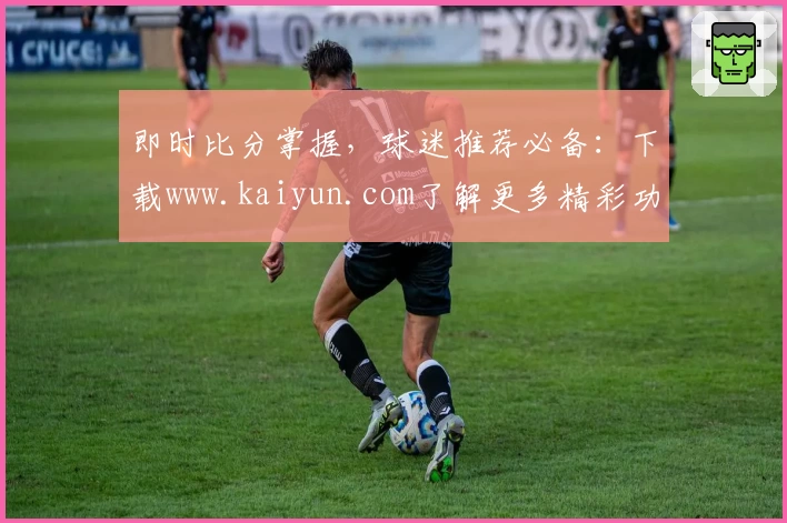 即时比分掌握,球迷推荐必备:下载www.kaiyun.com了解更多精彩功能