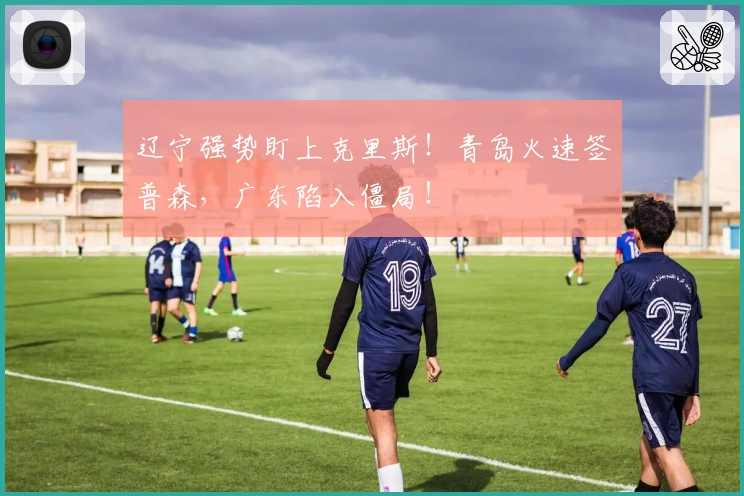 辽宁强势盯上克里斯！青岛火速签普森，广东陷入僵局！