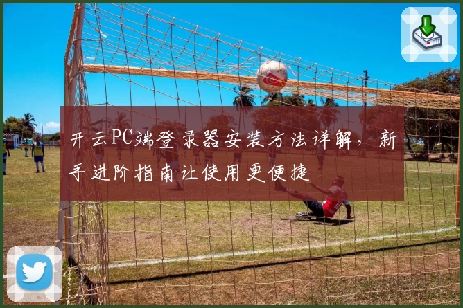 开云PC端登录器安装方法详解，新手进阶指南让使用更便捷