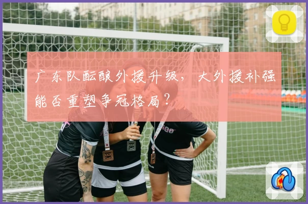 广东队酝酿外援升级，大外援补强能否重塑争冠格局？