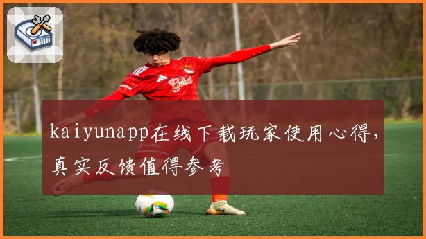 kaiyunapp在线下载玩家使用心得,真实反馈值得参考