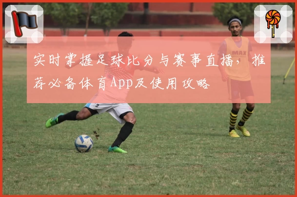 实时掌握足球比分与赛事直播，推荐必备体育App及使用攻略