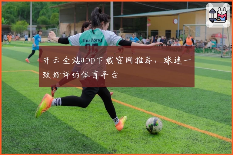 开云全站app下载官网推荐，球迷一致好评的体育平台