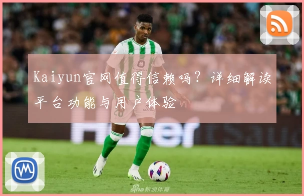 Kaiyun官网值得信赖吗?详细解读平台功能与用户体验