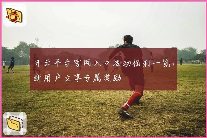 开云平台官网入口活动福利一览,新用户立享专属奖励