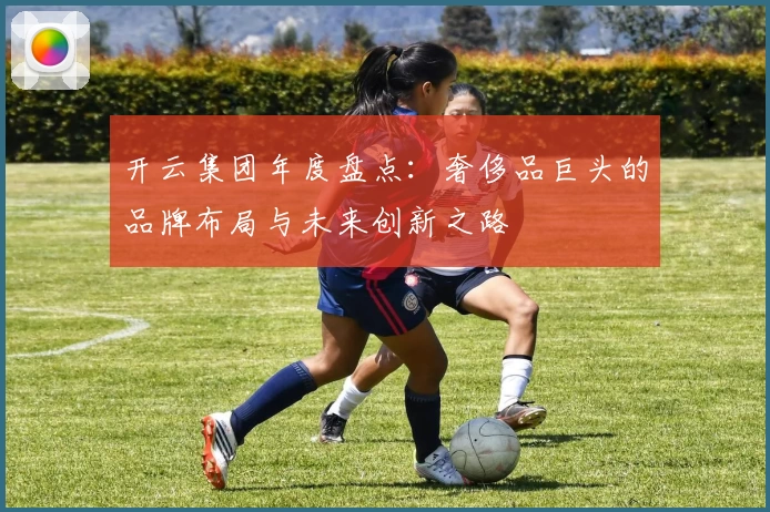 开云集团年度盘点：奢侈品巨头的品牌布局与未来创新之路