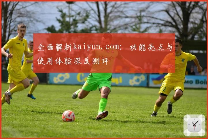 全面解析kaiyun.com：功能亮点与使用体验深度测评